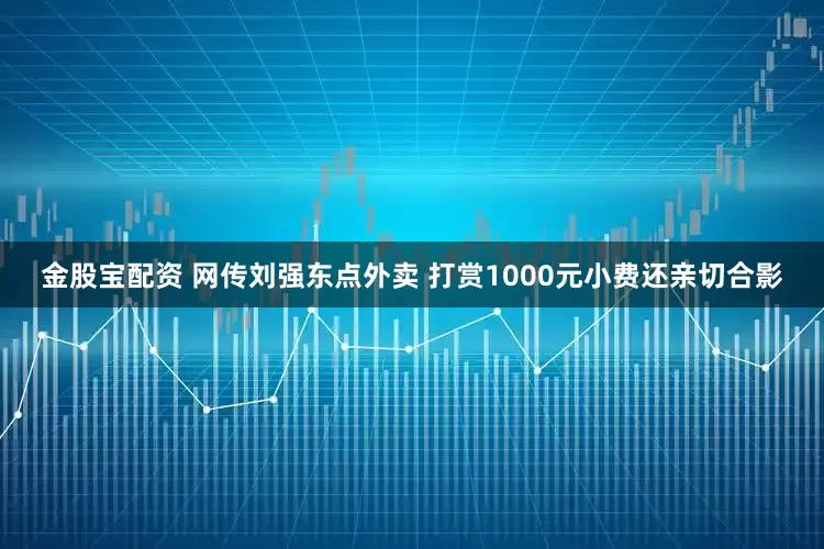 金股宝配资 网传刘强东点外卖 打赏1000元小费还亲切合影