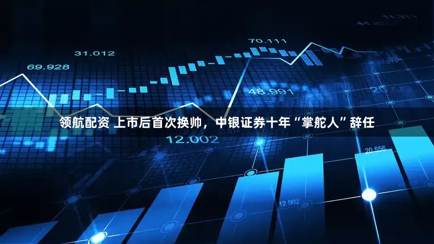 领航配资 上市后首次换帅，中银证券十年“掌舵人”辞任
