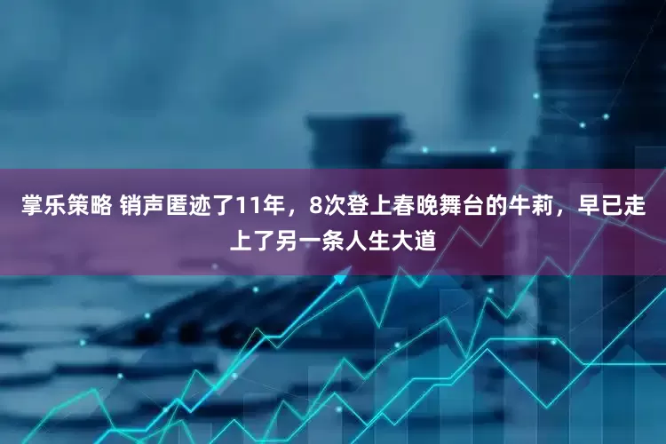 掌乐策略 销声匿迹了11年，8次登上春晚舞台的牛莉，早已走上了另一条人生大道