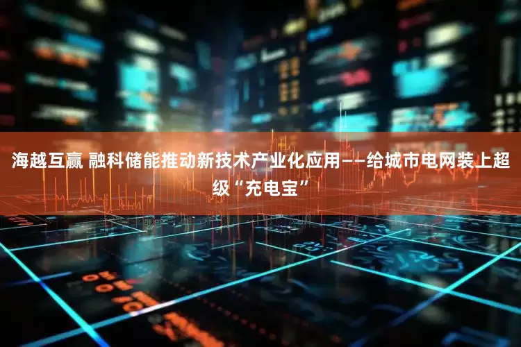 海越互赢 融科储能推动新技术产业化应用——给城市电网装上超级“充电宝”