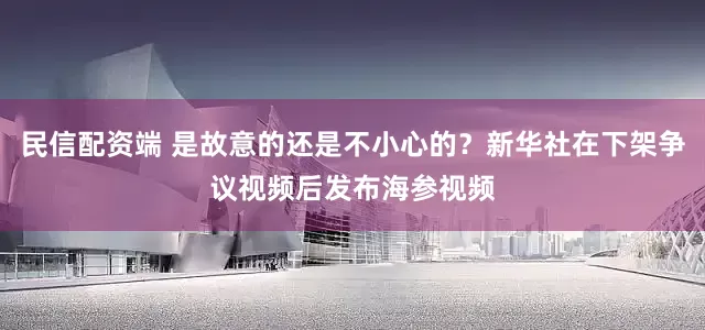 民信配资端 是故意的还是不小心的？新华社在下架争议视频后发布海参视频