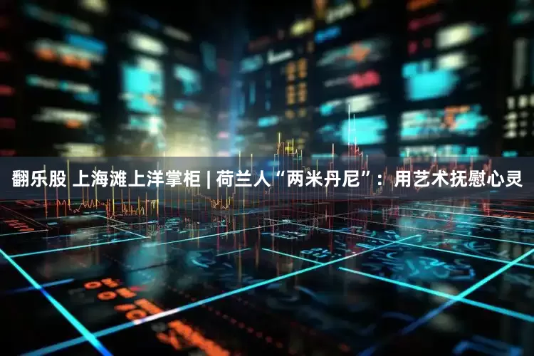 翻乐股 上海滩上洋掌柜 | 荷兰人“两米丹尼”：用艺术抚慰心灵
