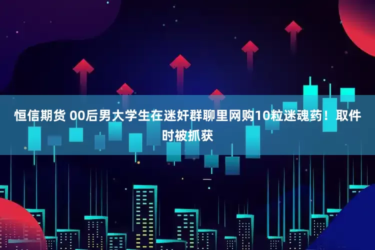 恒信期货 00后男大学生在迷奸群聊里网购10粒迷魂药！取件时被抓获