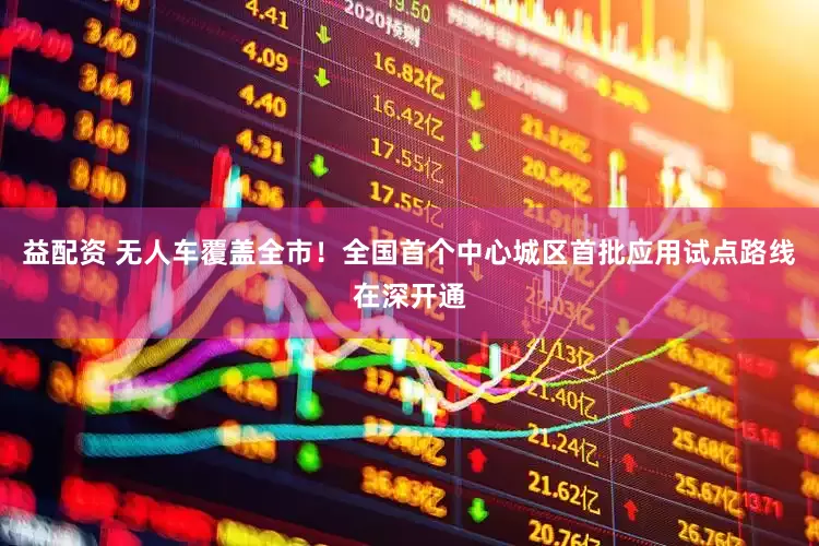 益配资 无人车覆盖全市！全国首个中心城区首批应用试点路线在深开通
