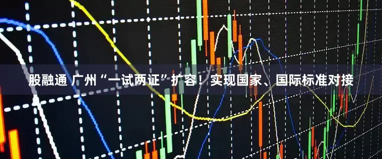股融通 广州“一试两证”扩容！实现国家、国际标准对接