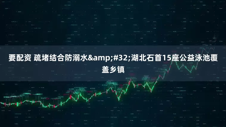 要配资 疏堵结合防溺水&#32;湖北石首15座公益泳池覆盖乡镇