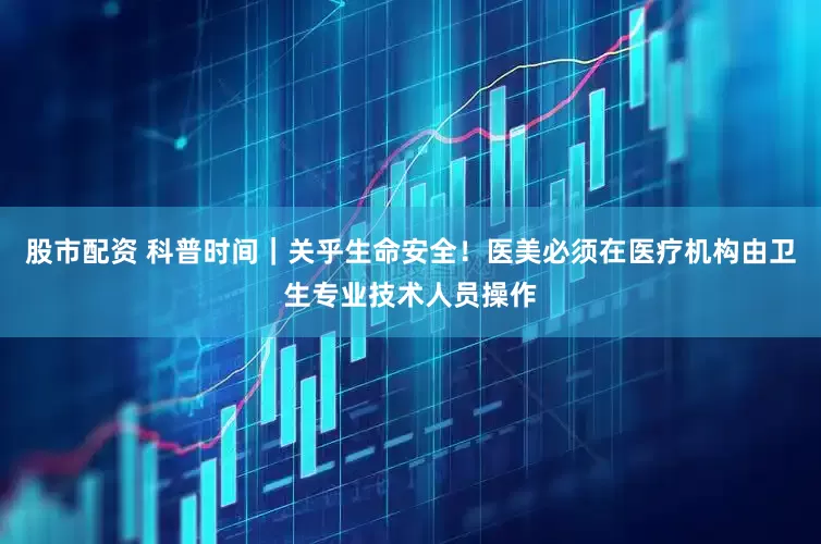 股市配资 科普时间｜关乎生命安全！医美必须在医疗机构由卫生专业技术人员操作