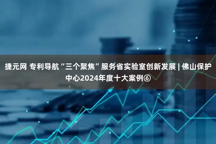 捷元网 专利导航“三个聚焦”服务省实验室创新发展 | 佛山保护中心2024年度十大案例⑥