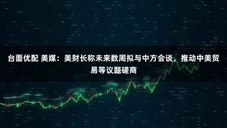 台面优配 美媒：美财长称未来数周拟与中方会谈，推动中美贸易等议题磋商