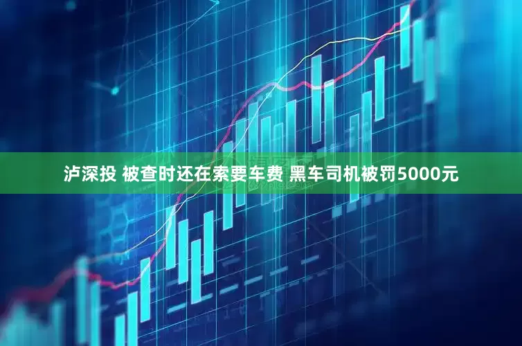泸深投 被查时还在索要车费 黑车司机被罚5000元