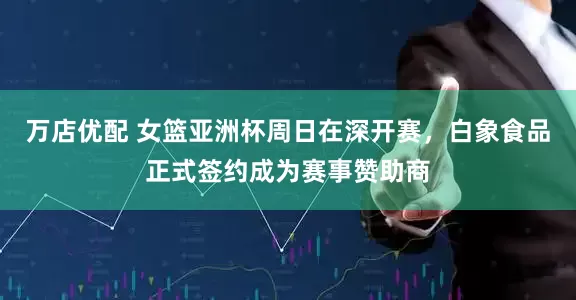 万店优配 女篮亚洲杯周日在深开赛，白象食品正式签约成为赛事赞助商