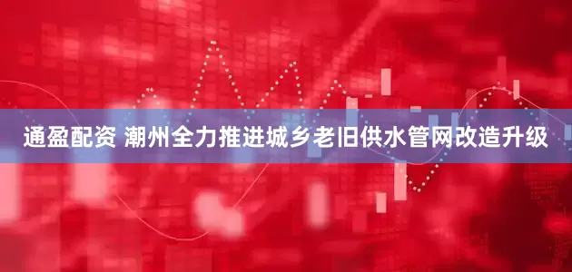 通盈配资 潮州全力推进城乡老旧供水管网改造升级