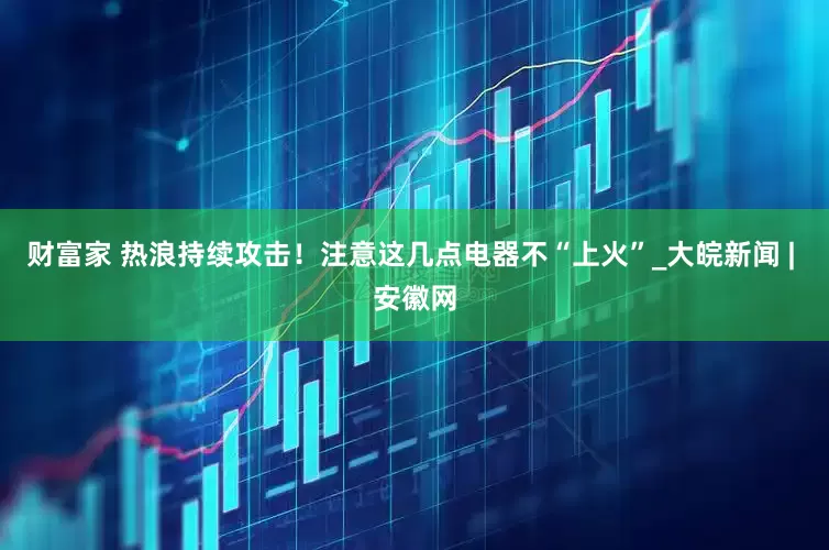 财富家 热浪持续攻击！注意这几点电器不“上火”_大皖新闻 | 安徽网