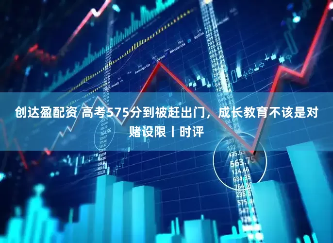 创达盈配资 高考575分到被赶出门，成长教育不该是对赌设限丨时评