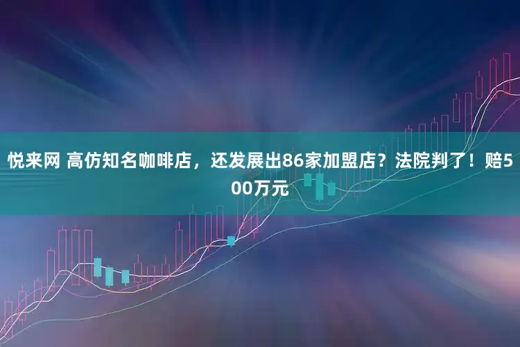 悦来网 高仿知名咖啡店，还发展出86家加盟店？法院判了！赔500万元