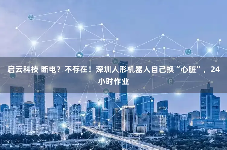启云科技 断电？不存在！深圳人形机器人自己换“心脏”，24小时作业