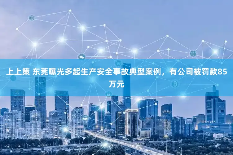 上上策 东莞曝光多起生产安全事故典型案例，有公司被罚款85万元