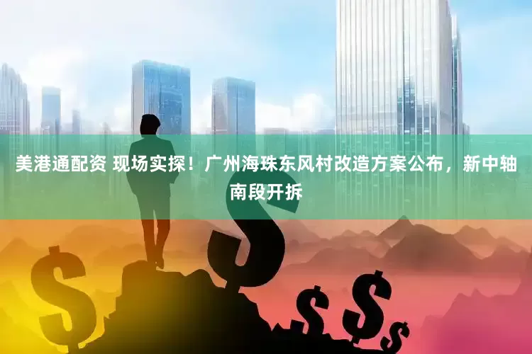美港通配资 现场实探！广州海珠东风村改造方案公布，新中轴南段开拆