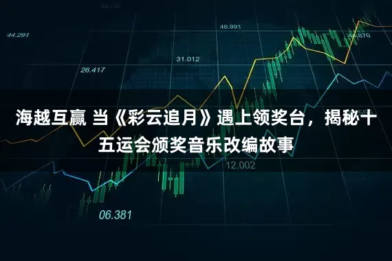 海越互赢 当《彩云追月》遇上领奖台，揭秘十五运会颁奖音乐改编故事