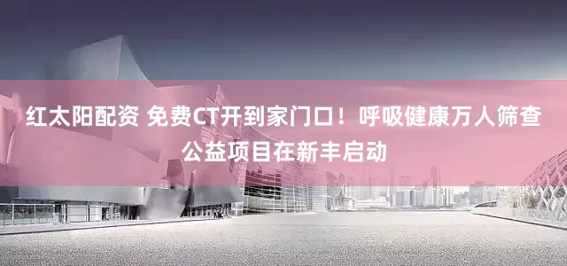 红太阳配资 免费CT开到家门口！呼吸健康万人筛查公益项目在新丰启动