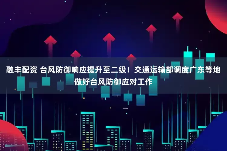 融丰配资 台风防御响应提升至二级！交通运输部调度广东等地做好台风防御应对工作