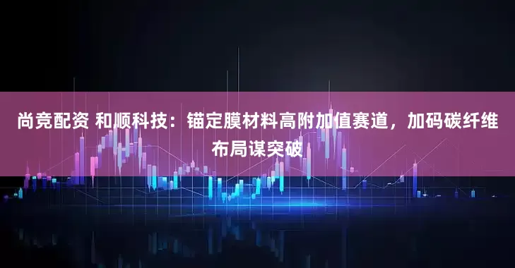 尚竞配资 和顺科技:锚定膜材料高附加值赛道,加码碳纤维布局谋突破