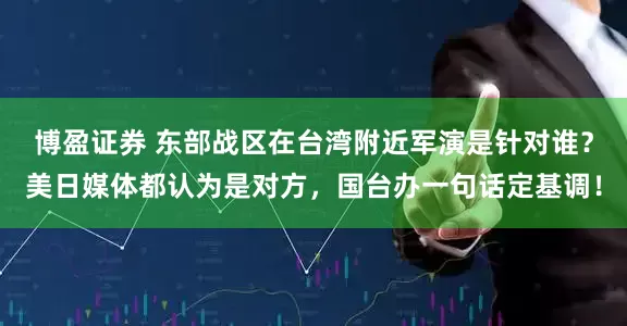 博盈证券 东部战区在台湾附近军演是针对谁?美日媒体都认为是对方,国台办一句话定基调!