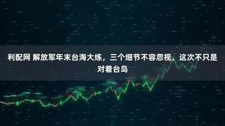 利配网 解放军年末台海大练，三个细节不容忽视，这次不只是对着台岛