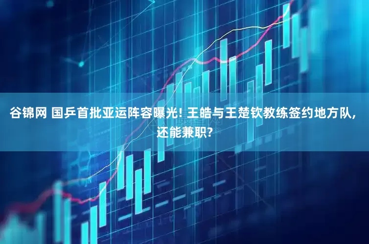 谷锦网 国乒首批亚运阵容曝光! 王皓与王楚钦教练签约地方队, 还能兼职?